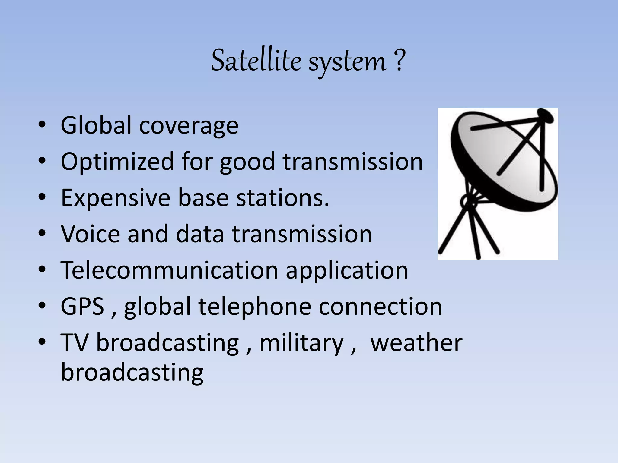 Satellite system ?
• Global coverage
• Optimized for good transmission
• Expensive base stations.
• Voice and data transmission
• Telecommunication application
• GPS , global telephone connection
• TV broadcasting , military , weather
broadcasting
 