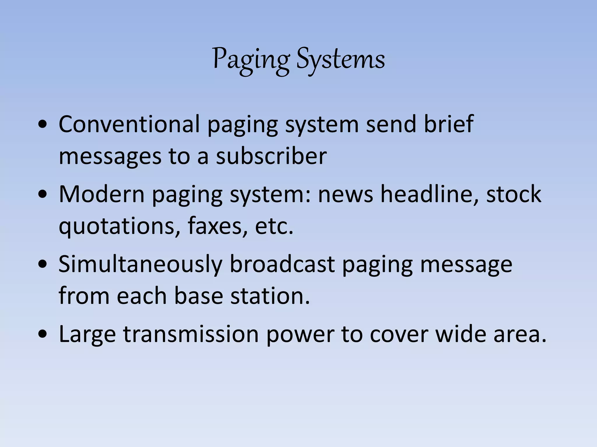 Paging Systems
• Conventional paging system send brief
messages to a subscriber
• Modern paging system: news headline, stock
quotations, faxes, etc.
• Simultaneously broadcast paging message
from each base station.
• Large transmission power to cover wide area.
 