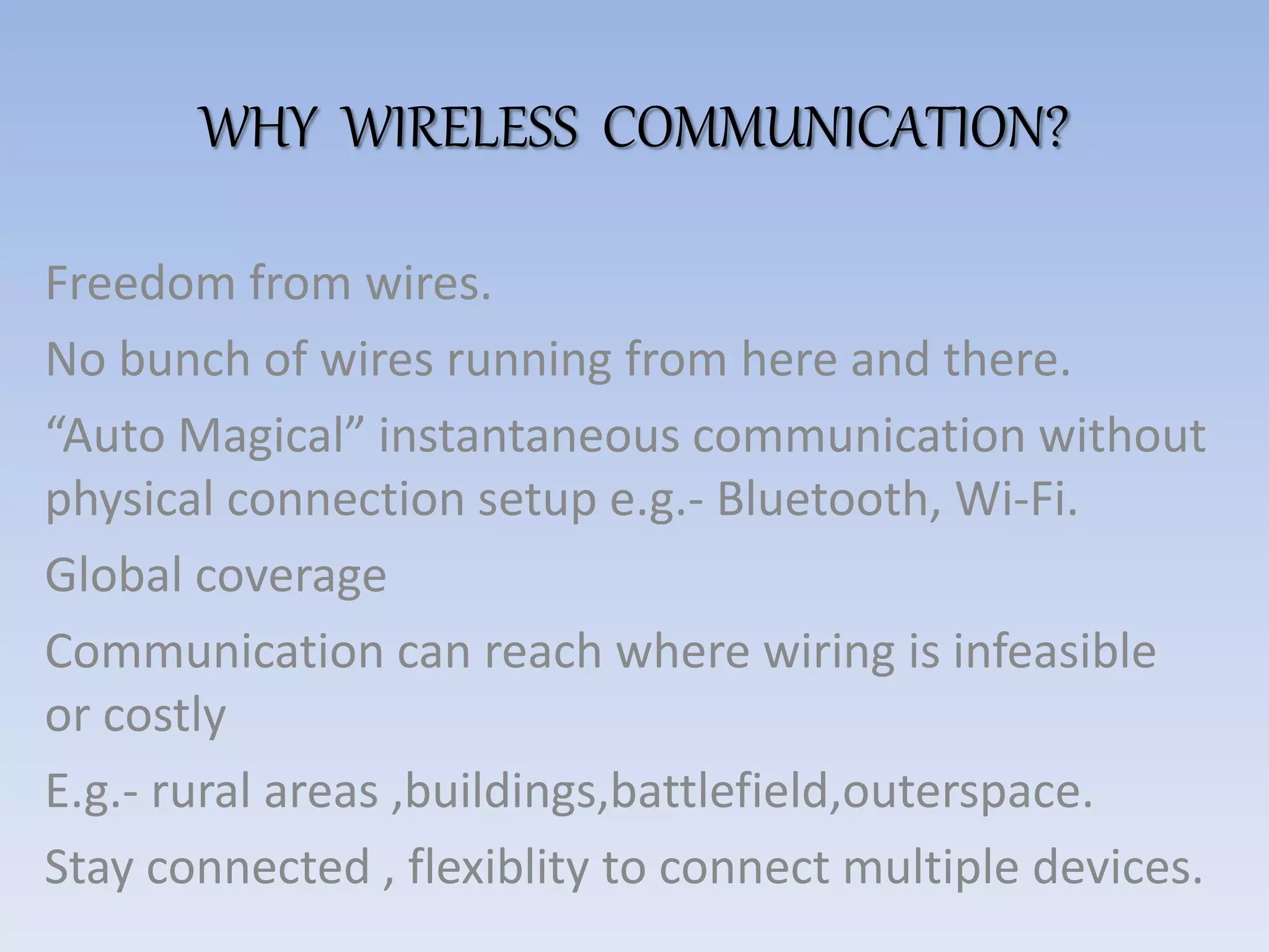WHY WIRELESS COMMUNICATION?
Freedom from wires.
No bunch of wires running from here and there.
“Auto Magical” instantaneous communication without
physical connection setup e.g.- Bluetooth, Wi-Fi.
Global coverage
Communication can reach where wiring is infeasible
or costly
E.g.- rural areas ,buildings,battlefield,outerspace.
Stay connected , flexiblity to connect multiple devices.
 