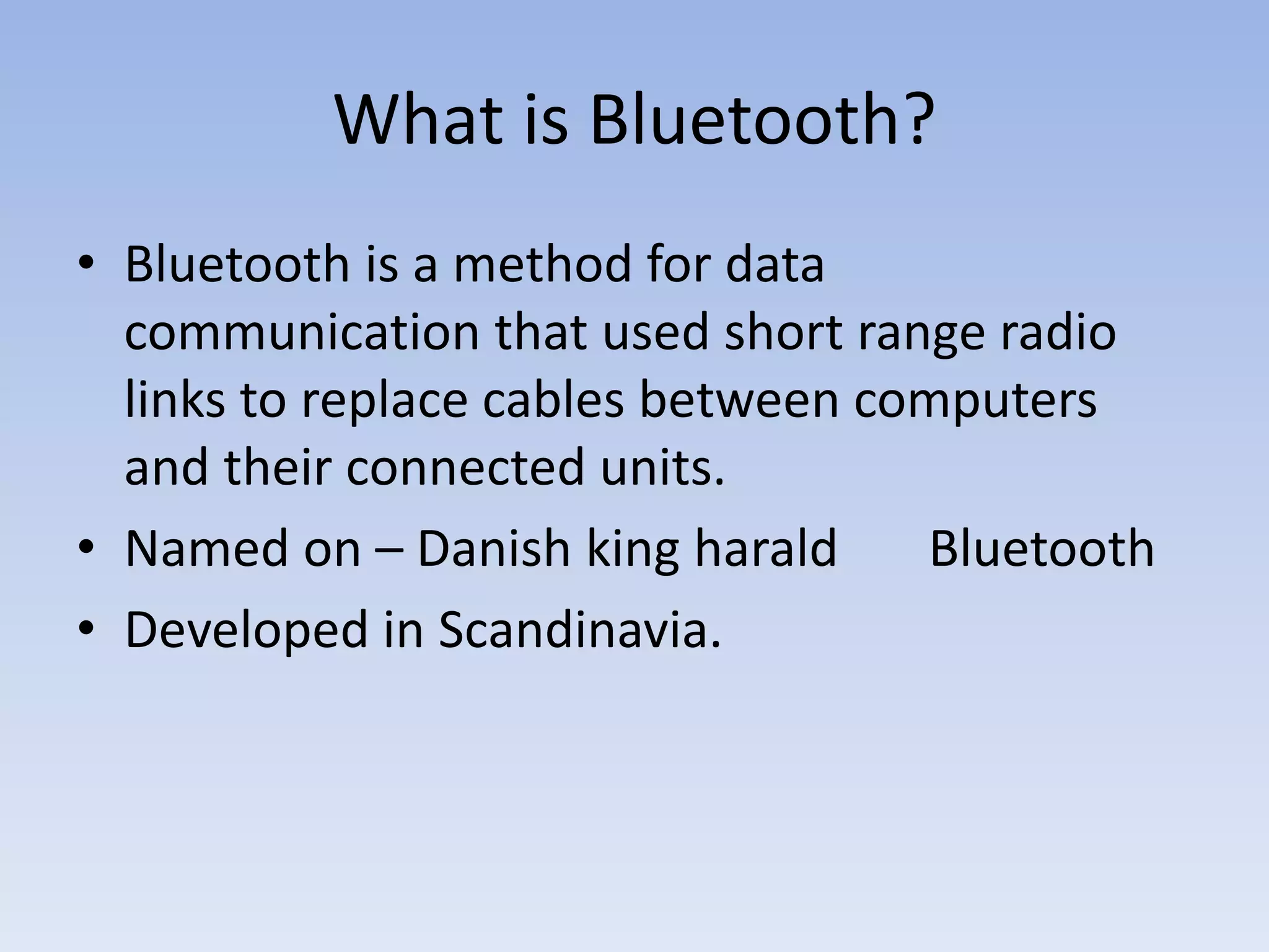 What is Bluetooth?
• Bluetooth is a method for data
communication that used short range radio
links to replace cables between computers
and their connected units.
• Named on – Danish king harald Bluetooth
• Developed in Scandinavia.
 