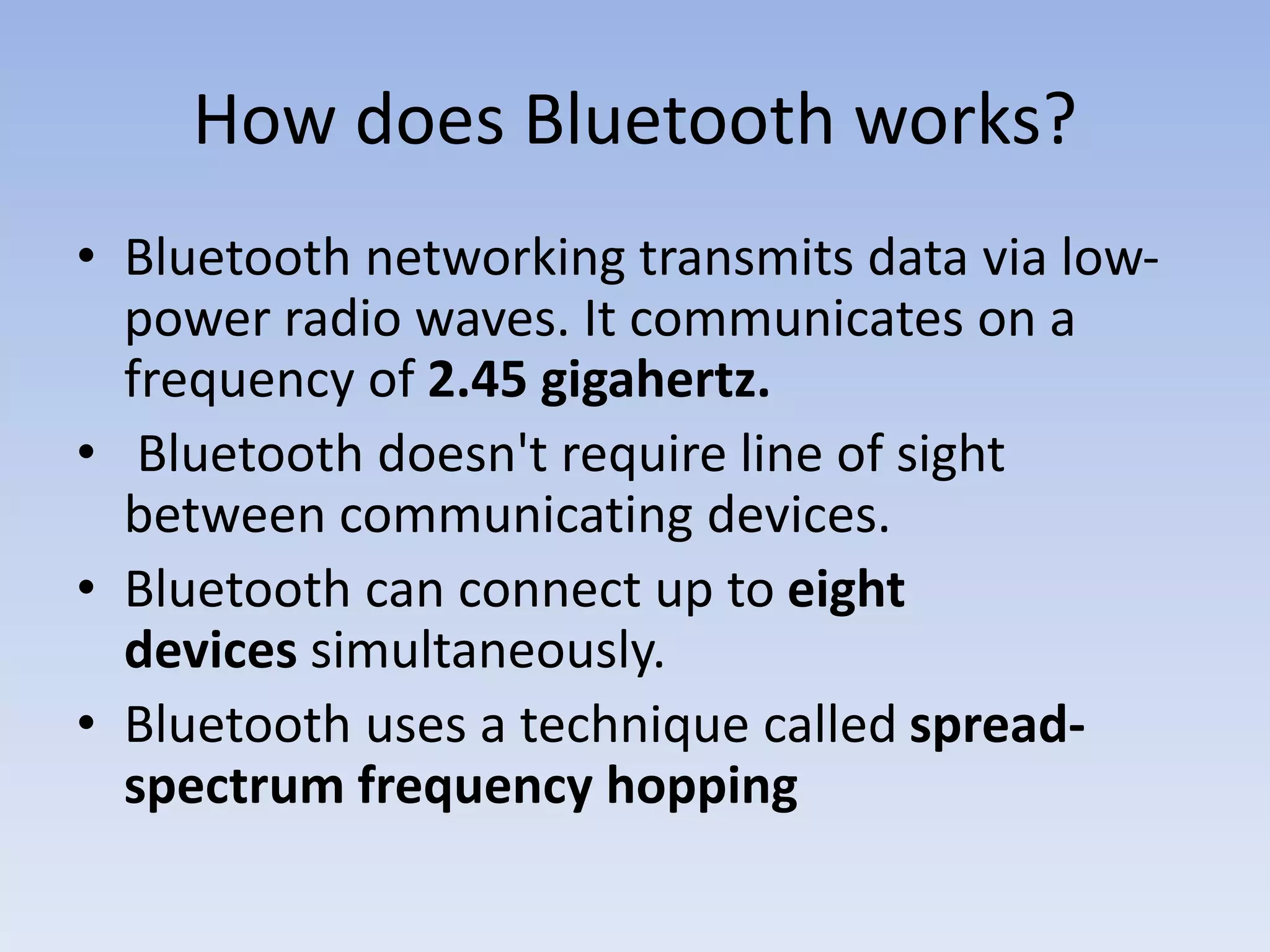 How does Bluetooth works?
• Bluetooth networking transmits data via low-
power radio waves. It communicates on a
frequency of 2.45 gigahertz.
• Bluetooth doesn't require line of sight
between communicating devices.
• Bluetooth can connect up to eight
devices simultaneously.
• Bluetooth uses a technique called spread-
spectrum frequency hopping
 