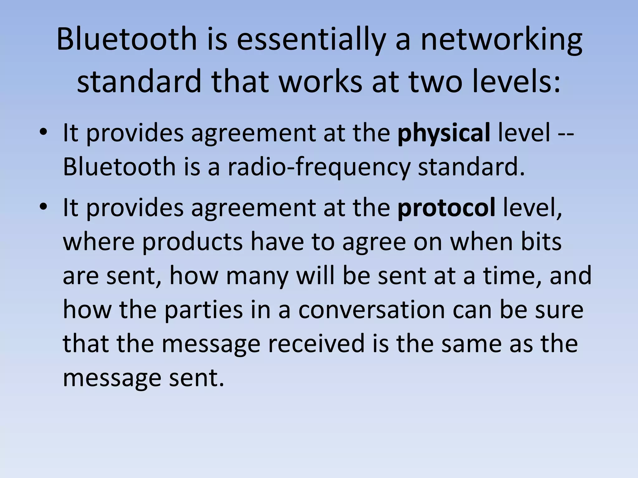 Bluetooth is essentially a networking
standard that works at two levels:
• It provides agreement at the physical level --
Bluetooth is a radio-frequency standard.
• It provides agreement at the protocol level,
where products have to agree on when bits
are sent, how many will be sent at a time, and
how the parties in a conversation can be sure
that the message received is the same as the
message sent.
 