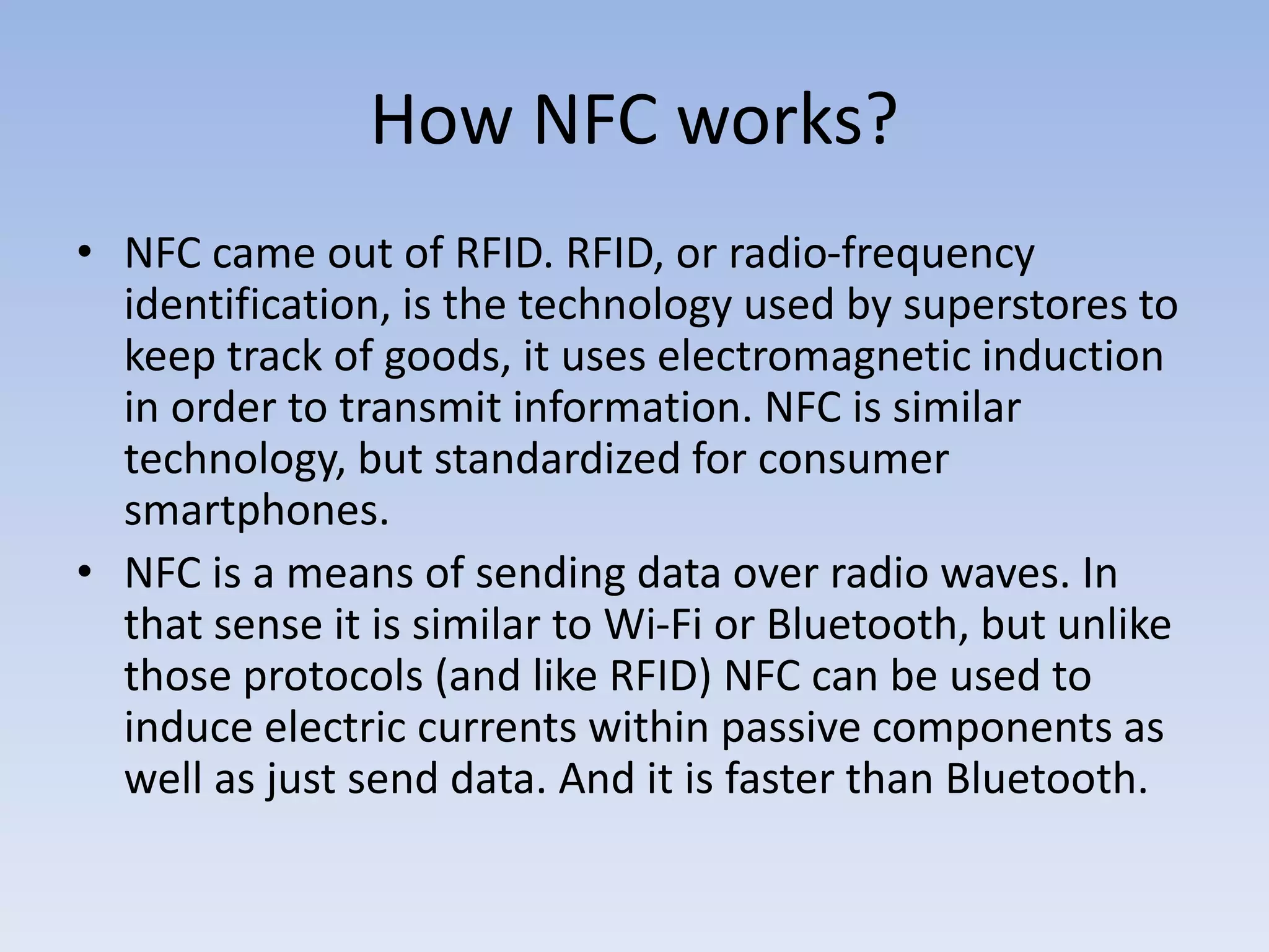 How NFC works?
• NFC came out of RFID. RFID, or radio-frequency
identification, is the technology used by superstores to
keep track of goods, it uses electromagnetic induction
in order to transmit information. NFC is similar
technology, but standardized for consumer
smartphones.
• NFC is a means of sending data over radio waves. In
that sense it is similar to Wi-Fi or Bluetooth, but unlike
those protocols (and like RFID) NFC can be used to
induce electric currents within passive components as
well as just send data. And it is faster than Bluetooth.
 