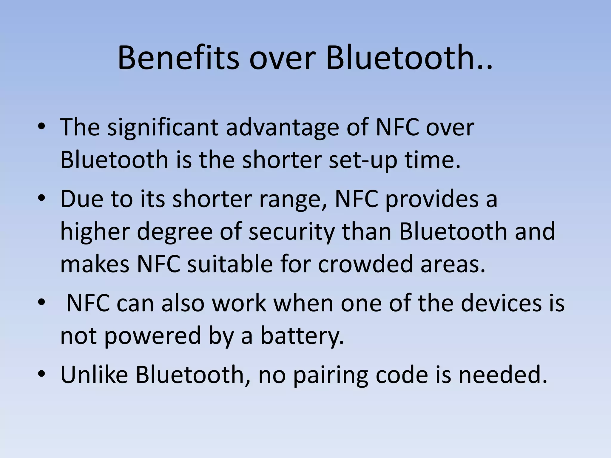 Benefits over Bluetooth..
• The significant advantage of NFC over
Bluetooth is the shorter set-up time.
• Due to its shorter range, NFC provides a
higher degree of security than Bluetooth and
makes NFC suitable for crowded areas.
• NFC can also work when one of the devices is
not powered by a battery.
• Unlike Bluetooth, no pairing code is needed.
 