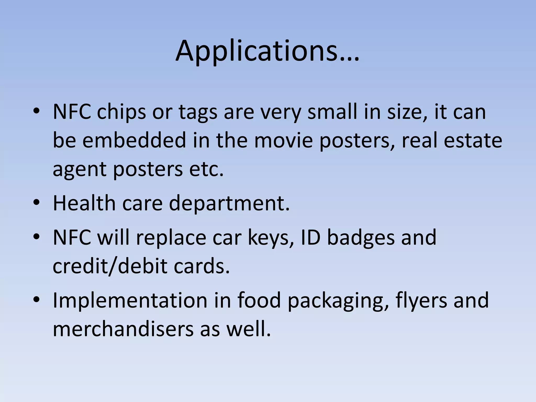 Applications…
• NFC chips or tags are very small in size, it can
be embedded in the movie posters, real estate
agent posters etc.
• Health care department.
• NFC will replace car keys, ID badges and
credit/debit cards.
• Implementation in food packaging, flyers and
merchandisers as well.
 