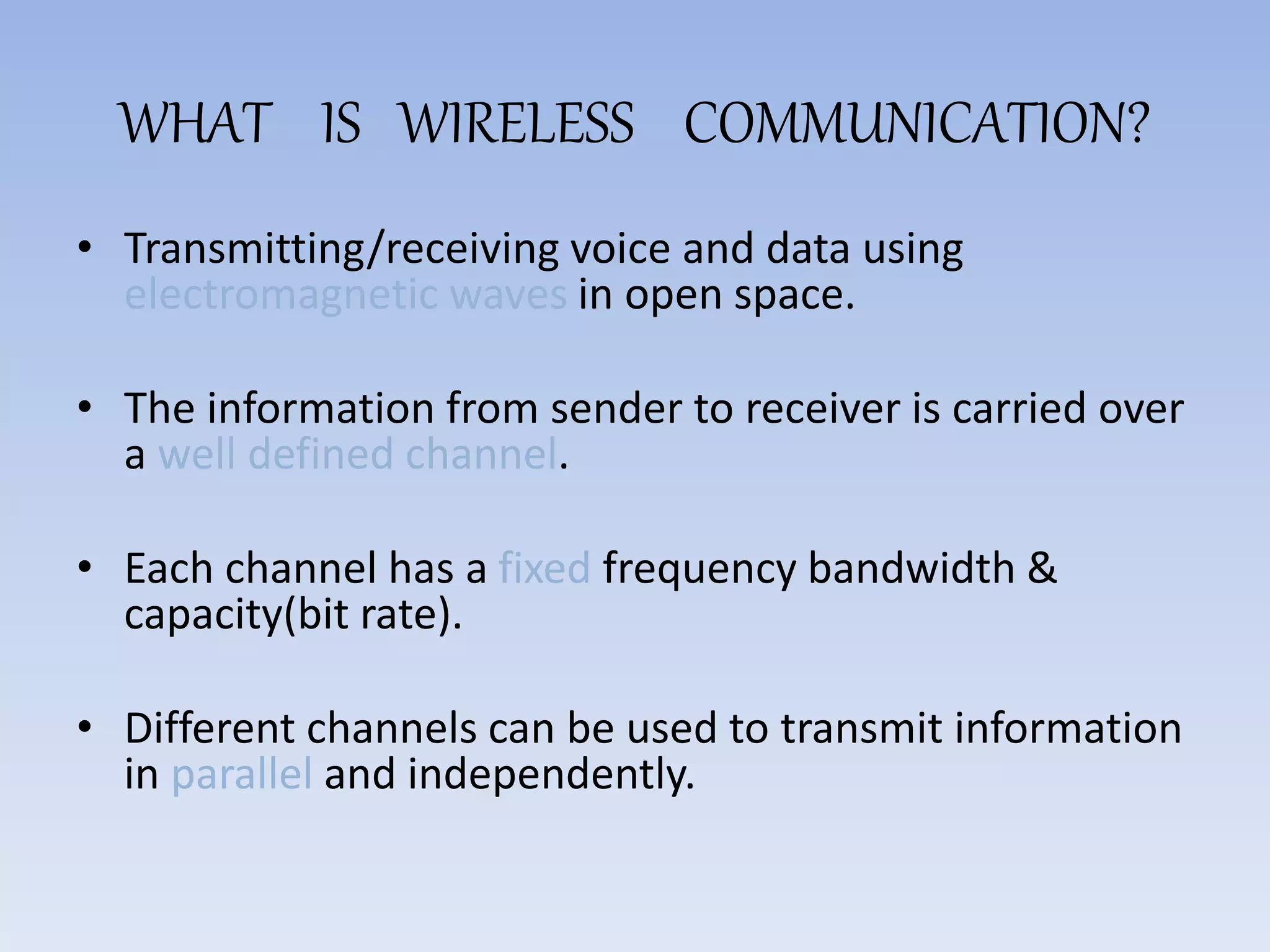WHAT IS WIRELESS COMMUNICATION?
• Transmitting/receiving voice and data using
electromagnetic waves in open space.
• The information from sender to receiver is carried over
a well defined channel.
• Each channel has a fixed frequency bandwidth &
capacity(bit rate).
• Different channels can be used to transmit information
in parallel and independently.
 