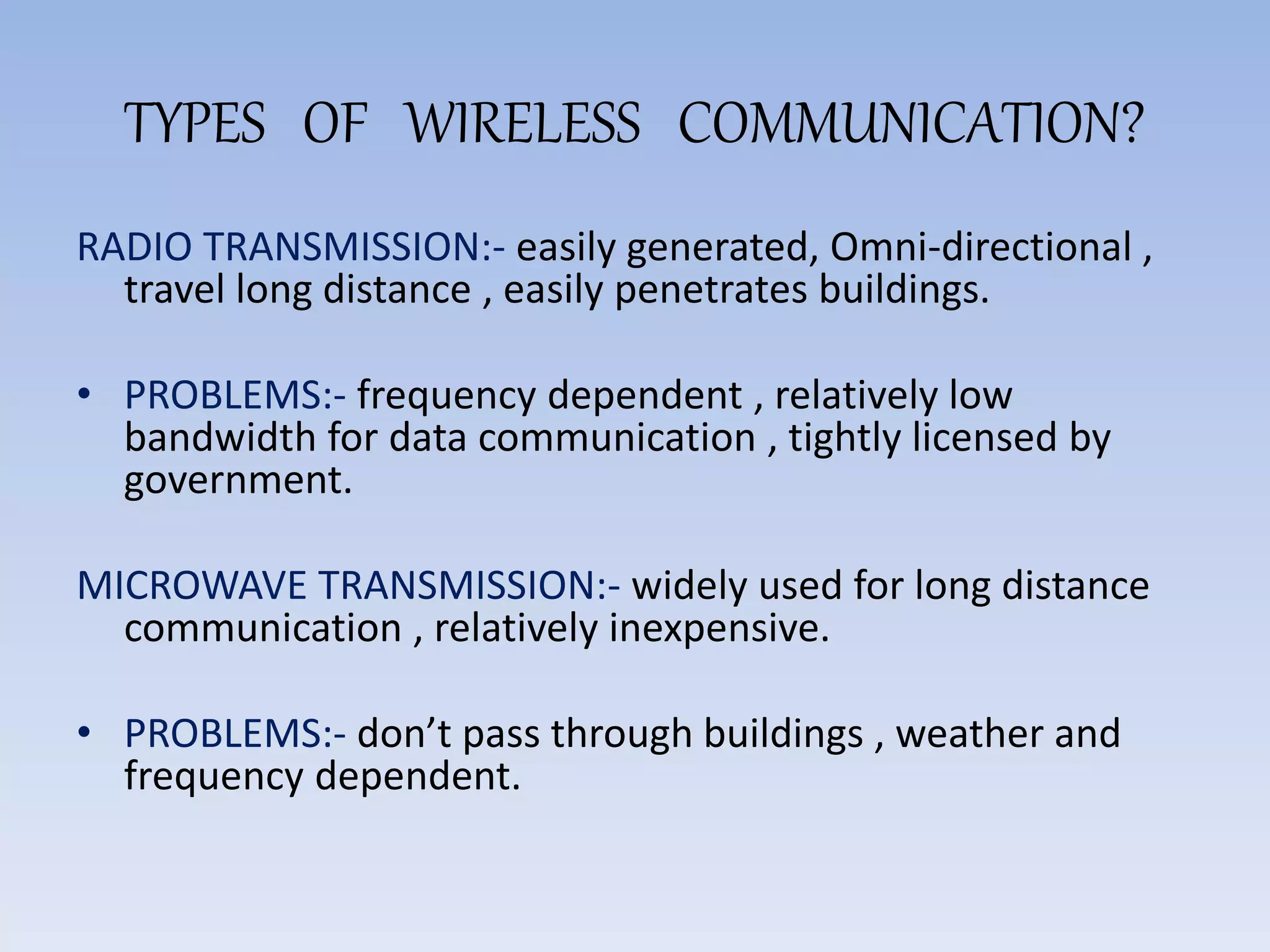TYPES OF WIRELESS COMMUNICATION?
RADIO TRANSMISSION:- easily generated, Omni-directional ,
travel long distance , easily penetrates buildings.
• PROBLEMS:- frequency dependent , relatively low
bandwidth for data communication , tightly licensed by
government.
MICROWAVE TRANSMISSION:- widely used for long distance
communication , relatively inexpensive.
• PROBLEMS:- don’t pass through buildings , weather and
frequency dependent.
 