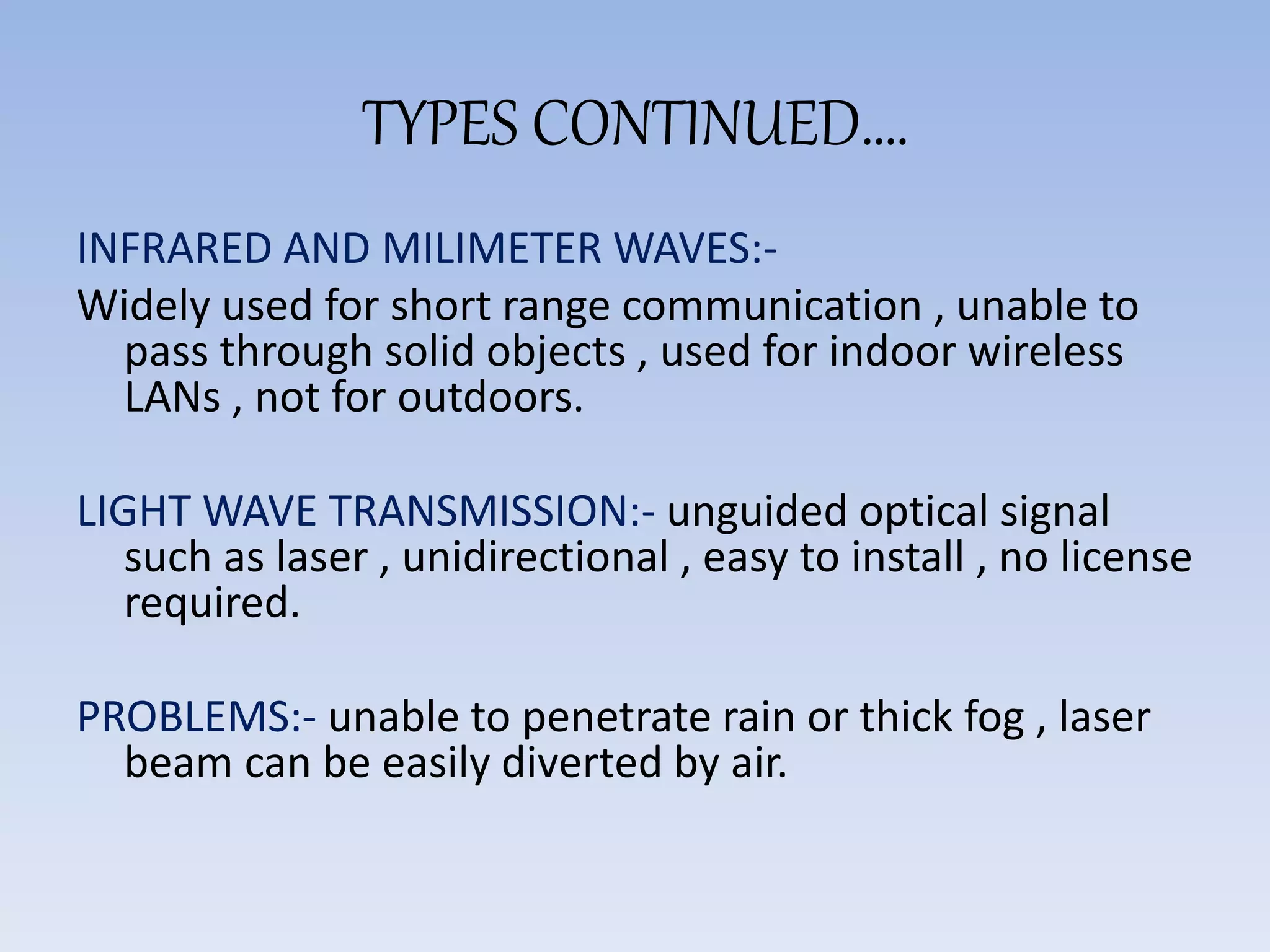 TYPES CONTINUED….
INFRARED AND MILIMETER WAVES:-
Widely used for short range communication , unable to
pass through solid objects , used for indoor wireless
LANs , not for outdoors.
LIGHT WAVE TRANSMISSION:- unguided optical signal
such as laser , unidirectional , easy to install , no license
required.
PROBLEMS:- unable to penetrate rain or thick fog , laser
beam can be easily diverted by air.
 