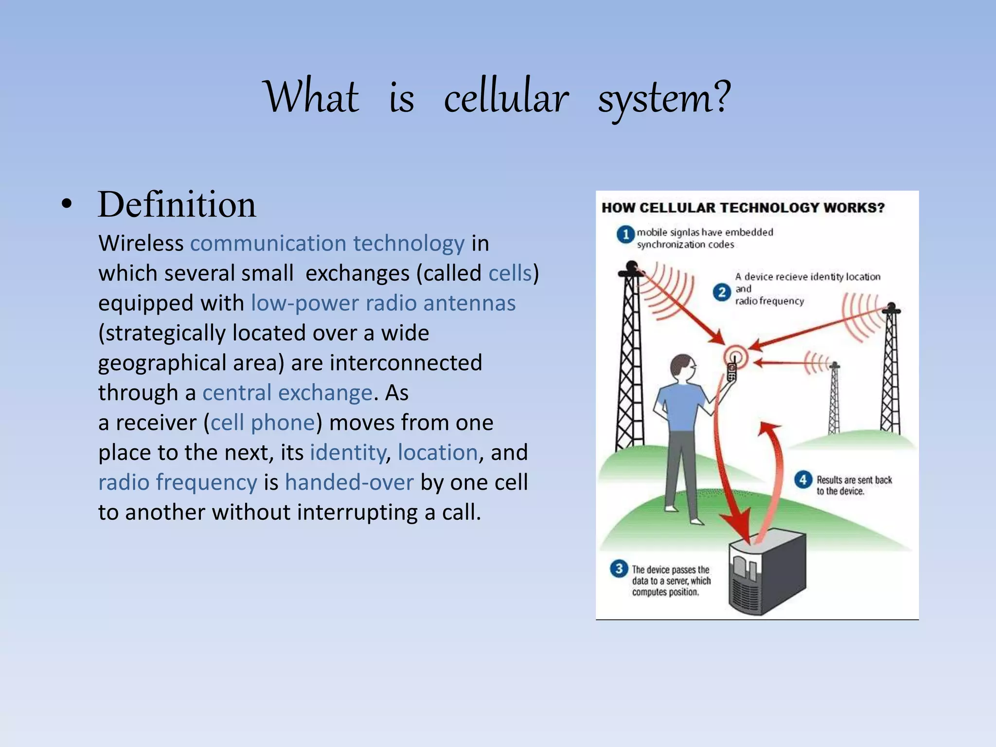 What is cellular system?
• Definition
Wireless communication technology in
which several small exchanges (called cells)
equipped with low-power radio antennas
(strategically located over a wide
geographical area) are interconnected
through a central exchange. As
a receiver (cell phone) moves from one
place to the next, its identity, location, and
radio frequency is handed-over by one cell
to another without interrupting a call.
 