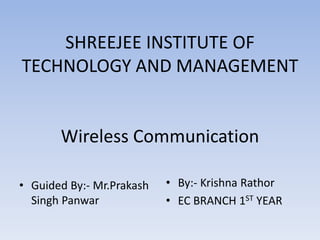 SHREEJEE INSTITUTE OF
TECHNOLOGY AND MANAGEMENT
Wireless Communication
• Guided By:- Mr.Prakash
Singh Panwar
• By:- Krishna Rathor
• EC BRANCH 1ST YEAR
 