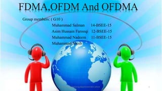 Group members: ( G10 )
Muhammad Salman 14-BSEE-15
Asim Hussain Farooqi 12-BSEE-15
Muhammad Nadeem 11-BSEE-15
Muhammad Shoib
Electrical Engineering department GCU Lahore 1
FDMA,OFDM And OFDMA
 
