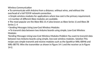 Wireless Communication
• To communicate with Arduino from a distance, without wires, and without the
overhead of a full TCP/IP network connection.
• Simple wireless modules for applications where low cost is the primary requirement.
• A number of different Xbee modules are available.
• The most popular are the Xbee 802.15.4 (also known as Xbee Series 1) and Xbee ZB
Series 2. 4
• Sending Messages Using Low-Cost Wireless Modules
• To transmit data between two Arduino boards using simple, Low-Cost Wireless
Modules
•Sending Messages Using Low-Cost Wireless Modules Problem You want to transmit data
between two Arduino boards using simple, low-cost wireless modules. Solution This
recipe uses simple transmit and receive modules such as the SparkFun WRL-08946 and
WRL-08770. Wire the transmitter as shown in Figure 14-1 and the receiver as in Figure
14-2.
 