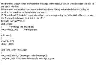 The transmit sketch sends a simple text message to the receive sketch, which echoes the text to
the Serial Monitor.
The transmit and receive sketches use the VirtualWire library written by Mike McCauley to
provide the interface to the wireless hardware.
/* SimpleSend This sketch transmits a short text message using the VirtualWire library connect
the Transmitter data pin to Arduino pin 12 */
#include <VirtualWire.h>
void setup()
{ // Initialize the IO and ISR
vw_setup(2000); // Bits per sec
}
void loop()
{
send("hello");
delay(1000);
}
void send (char *message)
{
vw_send((uint8_t *)message, strlen(message));
vw_wait_tx(); // Wait until the whole message is gone
}
 