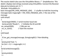 The receive sketch also uses the VirtualWire library: /* SimpleReceive This
sketch displays text strings received using VirtualWire Connect the Receiver
data pin to Arduino pin 11 */
#include <VirtualWire.h>
byte message[VW_MAX_MESSAGE_LEN]; // a buffer to hold the incoming
messages byte msgLength = VW_MAX_MESSAGE_LEN; // the size of the
message
void setup()
{
Serial.begin(9600); // serial monitor baud rate
Serial.println("Ready"); // Initialize the IO and ISR
vw_setup(2000); // Bits per sec
vw_rx_start(); // Start the receiver
}
void loop()
{
if (vw_get_message(message, &msgLength)) // Non-blocking
{
Serial.print("Got: ");
for (int i = 0; i < msgLength; i++)
{
Serial.write(message[i]);
}
Serial.println();
} }
 