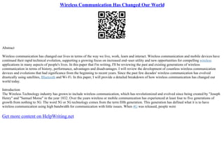 Wireless Communication Has Changed Our World
Abstract
Wireless communication has changed our lives in terms of the way we live, work, learn and interact. Wireless communication and mobile devices have
continued their rapid technical evolution, supporting a growing focus on increased end–user utility and new opportunities for compelling wireless
applications in many aspects of people's lives. In this paper that I'm writing, I'll be reviewing the past and existing generations of wireless
communication in terms of history, performance, advantages and disadvantages. I will review the development of countless wireless communication
devices and evolutions that had significance from the beginning to recent years. Since the past few decades' wireless communication has evolved
drastically using satellites, Bluetooth and Wi–Fi. In this paper, I will provide a detailed breakdown of how wireless communication has changed our
world today.
Introduction
The Wireless Technology industry has grown to include wireless communication, which has revolutionized and evolved since being created by "Joseph
Henry" and "Samuel Morse" in the year 1832. Over the years wireless or mobile communication has experienced at least four to five generations of
growth from nothing to 5G. The word 5G or 5G technology comes from the term fifth generation. This generation has defined what it is to have
wireless communication using high bandwidth for communication with little issues. When 4G was released, people were
Get more content on HelpWriting.net
 