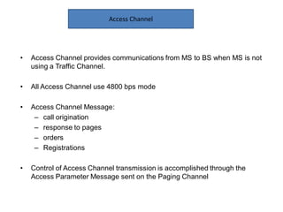 • Access Channel provides communications from MS to BS when MS is not
using a Traffic Channel.
• All Access Channel use 4800 bps mode
• Access Channel Message:
– call origination
– response to pages
– orders
– Registrations
• Control of Access Channel transmission is accomplished through the
Access Parameter Message sent on the Paging Channel
Access Channel
 