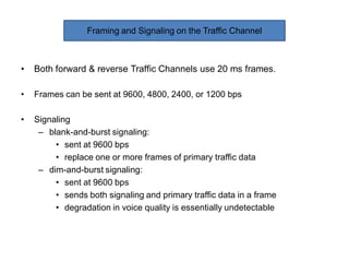 • Both forward & reverse Traffic Channels use 20 ms frames.
• Frames can be sent at 9600, 4800, 2400, or 1200 bps
• Signaling
– blank-and-burst signaling:
• sent at 9600 bps
• replace one or more frames of primary traffic data
– dim-and-burst signaling:
• sent at 9600 bps
• sends both signaling and primary traffic data in a frame
• degradation in voice quality is essentially undetectable
Framing and Signaling on the Traffic Channel
 