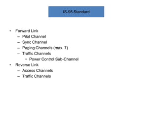 • Forward Link
– Pilot Channel
– Sync Channel
– Paging Channels (max. 7)
– Traffic Channels
• Power Control Sub-Channel
• Reverse Link
– Access Channels
– Traffic Channels
IS-95 Standard
 