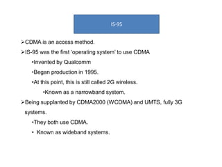 IS-95
CDMA is an access method.
IS-95 was the first ‘operating system’ to use CDMA
•Invented by Qualcomm
•Began production in 1995.
•At this point, this is still called 2G wireless.
•Known as a narrowband system.
Being supplanted by CDMA2000 (WCDMA) and UMTS, fully 3G
systems.
•They both use CDMA.
• Known as wideband systems.
 