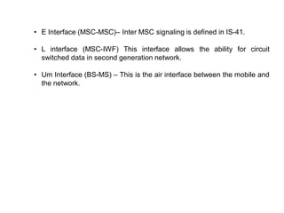 • E Interface (MSC-MSC)– Inter MSC signaling is defined in IS-41.
• L interface (MSC-IWF) This interface allows the ability for circuit
switched data in second generation network.
• Um Interface (BS-MS) – This is the air interface between the mobile and
the network.
 