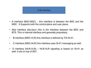 IS 95 interface
• A interface (BSC-MSC) .. this interface is between the BSC and the
MSC. It Supports both the control plane and user plane.
• Abis interface (bts-bsc)—this is the interface between the BSC and
BTS. This is internal interface and generally proprietary.
• B interface (MSC-VLR) this interface is defined by TIA IS-41.
• C interface (MSC-HLR) this interface uses IS-41 messaging as well.
• D interface (HLR-VLR) – HLR-VLR signaling is based on IS-41 as
well. It sits on top of SS7.
 