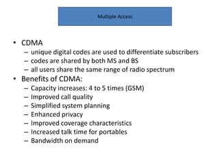 • CDMA
– unique digital codes are used to differentiate subscribers
– codes are shared by both MS and BS
– all users share the same range of radio spectrum
• Benefits of CDMA:
– Capacity increases: 4 to 5 times (GSM)
– Improved call quality
– Simplified system planning
– Enhanced privacy
– Improved coverage characteristics
– Increased talk time for portables
– Bandwidth on demand
Multiple Access
 