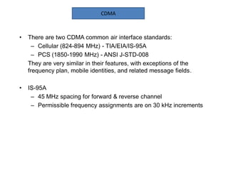 • There are two CDMA common air interface standards:
– Cellular (824-894 MHz) - TIA/EIA/IS-95A
– PCS (1850-1990 MHz) - ANSI J-STD-008
They are very similar in their features, with exceptions of the
frequency plan, mobile identities, and related message fields.
• IS-95A
– 45 MHz spacing for forward & reverse channel
– Permissible frequency assignments are on 30 kHz increments
CDMA
 