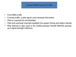 • From BSS to MS
• It carries traffic, a pilot signal, and overhead information.
• Pilot is a spread but unmodulated
• Pilot and overhead channels establish the system timing and station identity.
• Pilot channel is also used in the mobile-assisted handoff (MAHO) process
as a signal strength reference.
Forward CDMA Channel of IS-95A
 