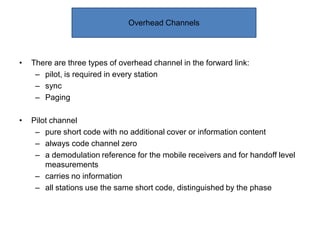 • There are three types of overhead channel in the forward link:
– pilot, is required in every station
– sync
– Paging
• Pilot channel
– pure short code with no additional cover or information content
– always code channel zero
– a demodulation reference for the mobile receivers and for handoff level
measurements
– carries no information
– all stations use the same short code, distinguished by the phase
Overhead Channels
 