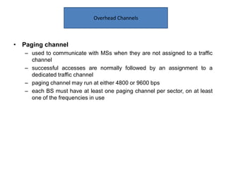 • Paging channel
– used to communicate with MSs when they are not assigned to a traffic
channel
– successful accesses are normally followed by an assignment to a
dedicated traffic channel
– paging channel may run at either 4800 or 9600 bps
– each BS must have at least one paging channel per sector, on at least
one of the frequencies in use
Overhead Channels
 