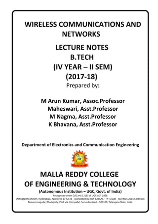 WIRELESS COMMUNICATIONS AND
NETWORKS
LECTURE NOTES
B.TECH
(IV YEAR – II SEM)
(2017-18)
Prepared by:
M Arun Kumar, Assoc.Professor
Maheswari, Asst.Professor
M Nagma, Asst.Professor
K Bhavana, Asst.Professor
Department of Electronics and Communication Engineering
MALLA REDDY COLLEGE
OF ENGINEERING & TECHNOLOGY
(Autonomous Institution – UGC, Govt. of India)
Recognized under 2(f) and 12 (B) of UGC ACT 1956
(Affiliated to JNTUH, Hyderabad, Approved by AICTE - Accredited by NBA & NAAC – ‘A’ Grade - ISO 9001:2015 Certified)
Maisammaguda, Dhulapally (Post Via. Kompally), Secunderabad – 500100, Telangana State, India
 