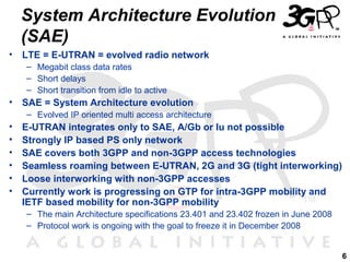 6
• LTE = E-UTRAN = evolved radio network
– Megabit class data rates
– Short delays
– Short transition from idle to active
• SAE = System Architecture evolution
– Evolved IP oriented multi access architecture
• E-UTRAN integrates only to SAE, A/Gb or Iu not possible
• Strongly IP based PS only network
• SAE covers both 3GPP and non-3GPP access technologies
• Seamless roaming between E-UTRAN, 2G and 3G (tight interworking)
• Loose interworking with non-3GPP accesses
• Currently work is progressing on GTP for intra-3GPP mobility and
IETF based mobility for non-3GPP mobility
– The main Architecture specifications 23.401 and 23.402 frozen in June 2008
– Protocol work is ongoing with the goal to freeze it in December 2008
System Architecture Evolution
(SAE)
 