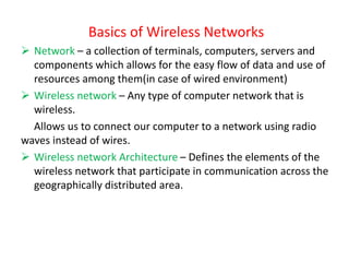 Basics of Wireless Networks
➢ Network – a collection of terminals, computers, servers and
components which allows for the easy flow of data and use of
resources among them(in case of wired environment)
➢ Wireless network – Any type of computer network that is
wireless.
Allows us to connect our computer to a network using radio
waves instead of wires.
➢ Wireless network Architecture – Defines the elements of the
wireless network that participate in communication across the
geographically distributed area.
 