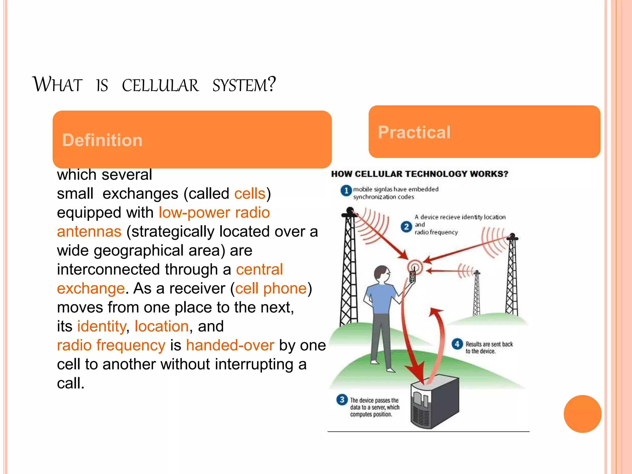WHAT IS CELLULAR SYSTEM?
Wireless communication technology in
which several
small exchanges (called cells)
equipped with low-power radio
antennas (strategically located over a
wide geographical area) are
interconnected through a central
exchange. As a receiver (cell phone)
moves from one place to the next,
its identity, location, and
radio frequency is handed-over by one
cell to another without interrupting a
call.
Definition Practical
 