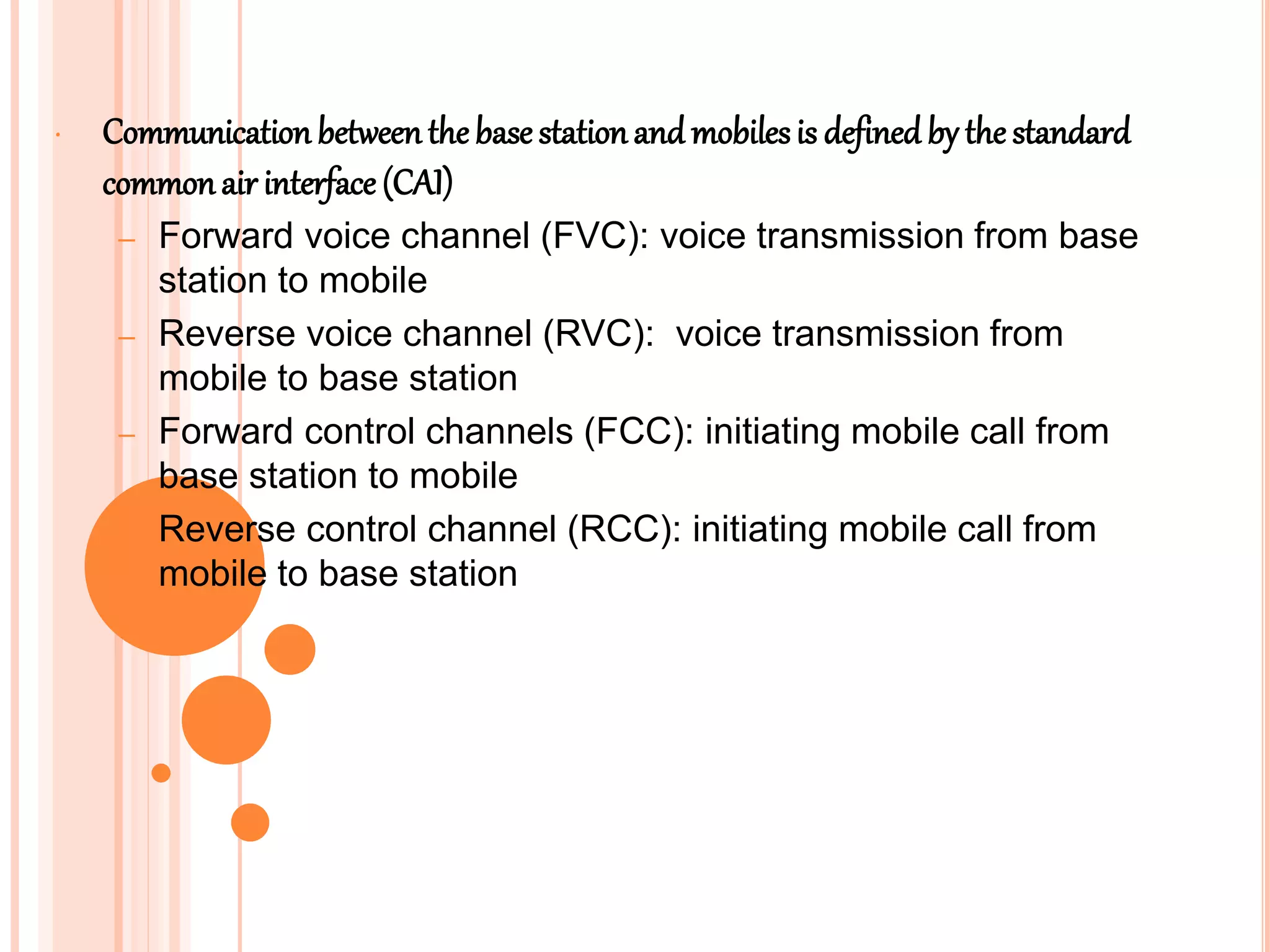 • Communication betweenthebase stationand mobilesis defined by the standard
commonair interface (CAI)
– Forward voice channel (FVC): voice transmission from base
station to mobile
– Reverse voice channel (RVC): voice transmission from
mobile to base station
– Forward control channels (FCC): initiating mobile call from
base station to mobile
– Reverse control channel (RCC): initiating mobile call from
mobile to base station
 