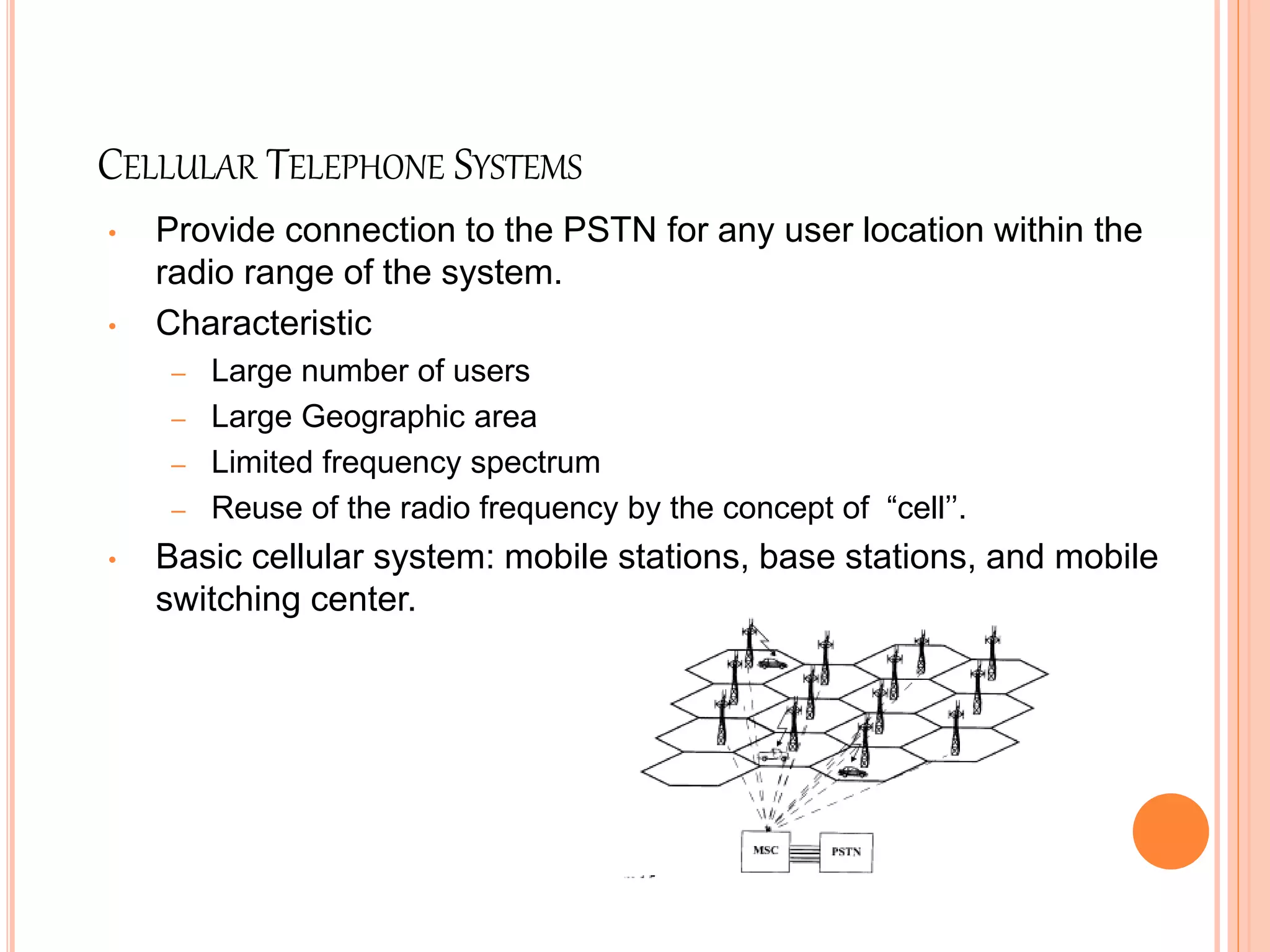 CELLULAR TELEPHONE SYSTEMS
• Provide connection to the PSTN for any user location within the
radio range of the system.
• Characteristic
– Large number of users
– Large Geographic area
– Limited frequency spectrum
– Reuse of the radio frequency by the concept of “cell’’.
• Basic cellular system: mobile stations, base stations, and mobile
switching center.
 
