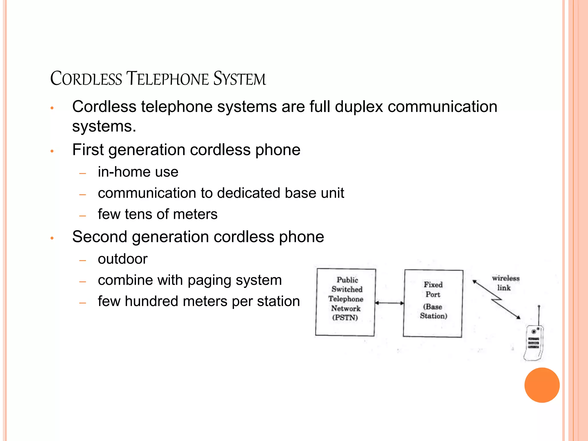 CORDLESS TELEPHONE SYSTEM
• Cordless telephone systems are full duplex communication
systems.
• First generation cordless phone
– in-home use
– communication to dedicated base unit
– few tens of meters
• Second generation cordless phone
– outdoor
– combine with paging system
– few hundred meters per station
 