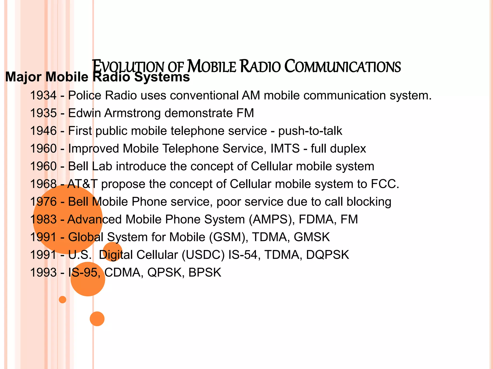EVOLUTION OF MOBILE RADIO COMMUNICATIONS
Major Mobile Radio Systems
1934 - Police Radio uses conventional AM mobile communication system.
1935 - Edwin Armstrong demonstrate FM
1946 - First public mobile telephone service - push-to-talk
1960 - Improved Mobile Telephone Service, IMTS - full duplex
1960 - Bell Lab introduce the concept of Cellular mobile system
1968 - AT&T propose the concept of Cellular mobile system to FCC.
1976 - Bell Mobile Phone service, poor service due to call blocking
1983 - Advanced Mobile Phone System (AMPS), FDMA, FM
1991 - Global System for Mobile (GSM), TDMA, GMSK
1991 - U.S. Digital Cellular (USDC) IS-54, TDMA, DQPSK
1993 - IS-95, CDMA, QPSK, BPSK
 
