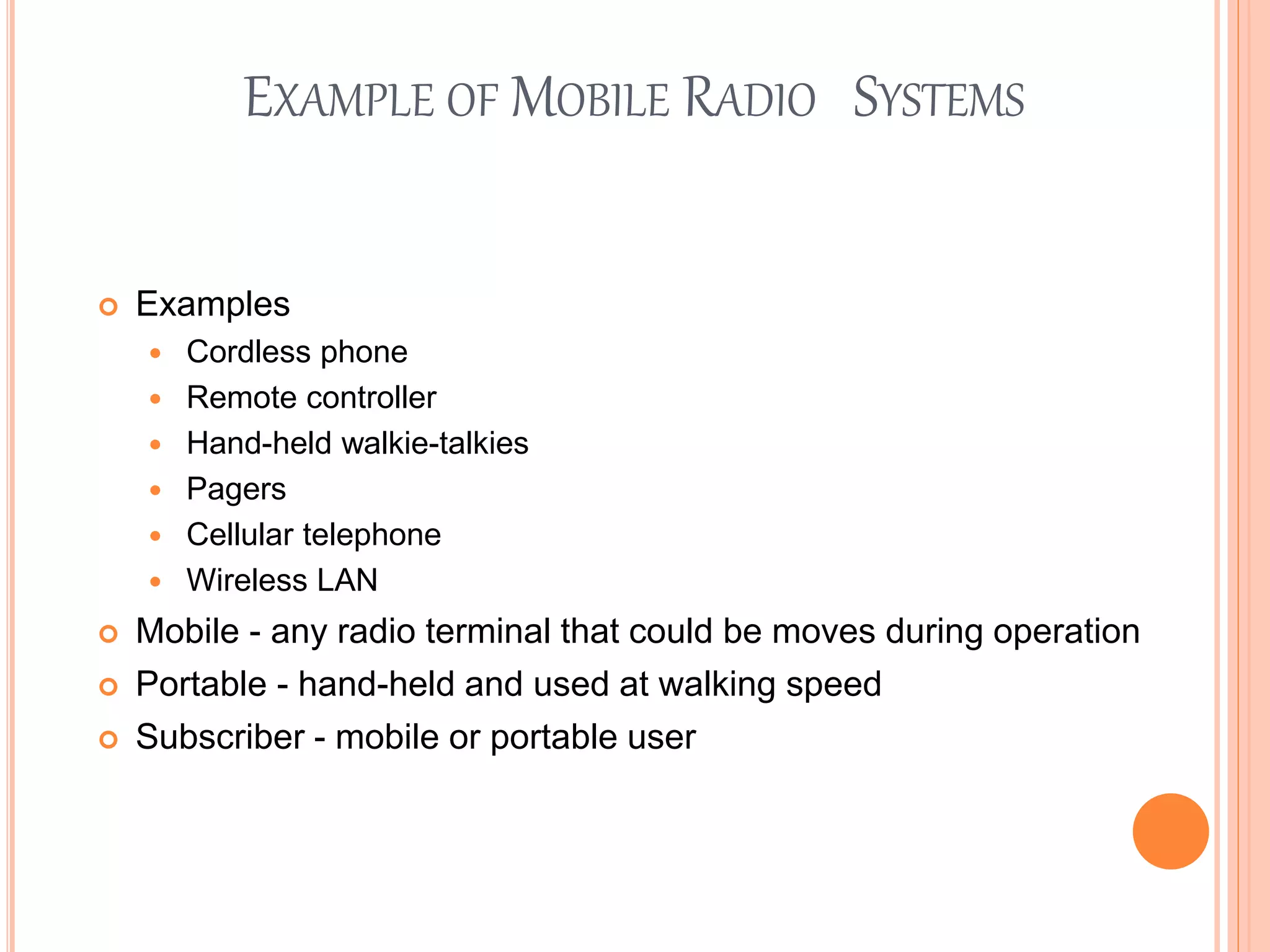 EXAMPLE OF MOBILE RADIO SYSTEMS
 Examples
 Cordless phone
 Remote controller
 Hand-held walkie-talkies
 Pagers
 Cellular telephone
 Wireless LAN
 Mobile - any radio terminal that could be moves during operation
 Portable - hand-held and used at walking speed
 Subscriber - mobile or portable user
 