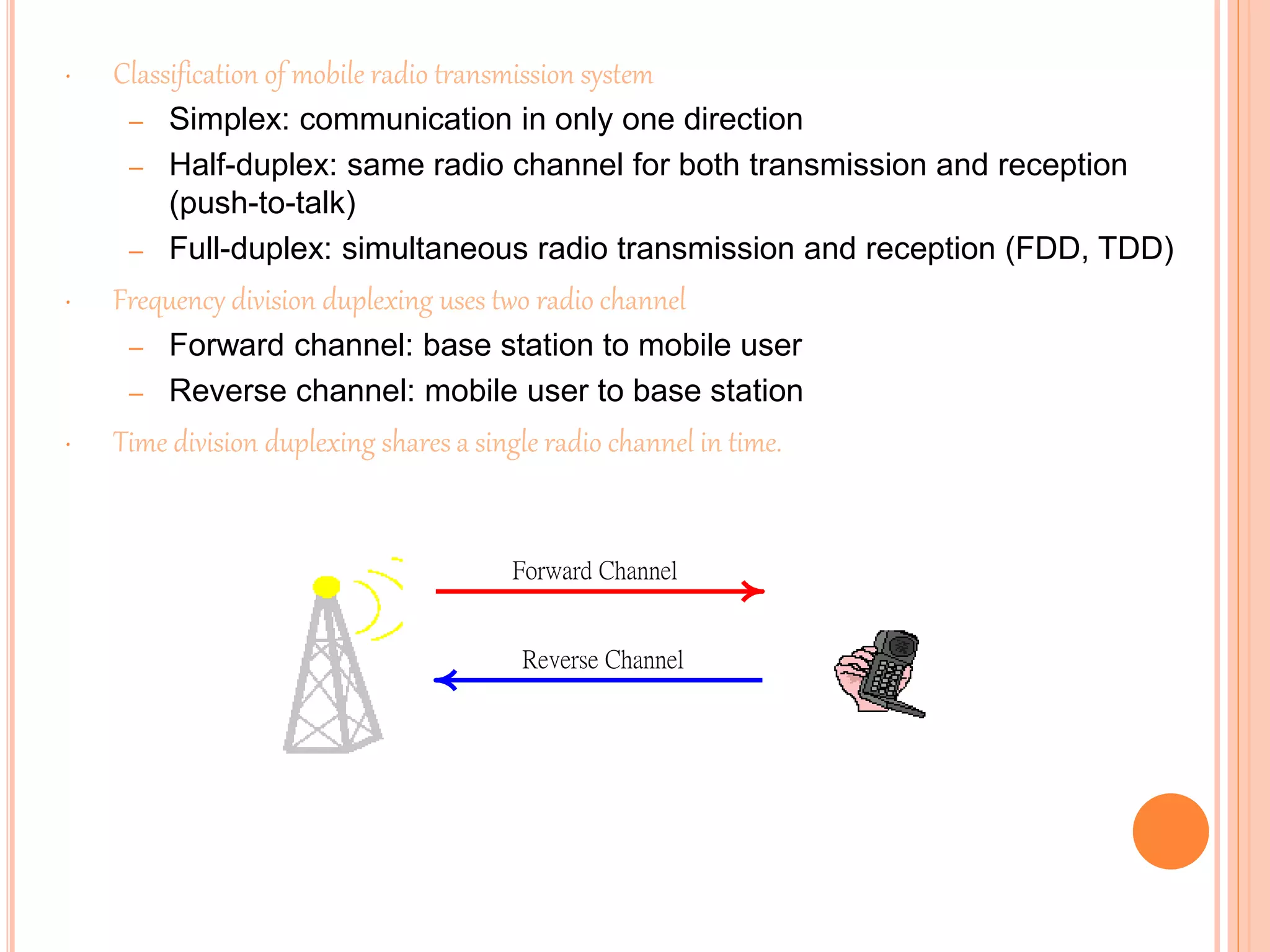 • Classification of mobile radio transmission system
– Simplex: communication in only one direction
– Half-duplex: same radio channel for both transmission and reception
(push-to-talk)
– Full-duplex: simultaneous radio transmission and reception (FDD, TDD)
• Frequency division duplexing uses two radio channel
– Forward channel: base station to mobile user
– Reverse channel: mobile user to base station
• Time division duplexing shares a single radio channel in time.
Forward Channel
Reverse Channel
 