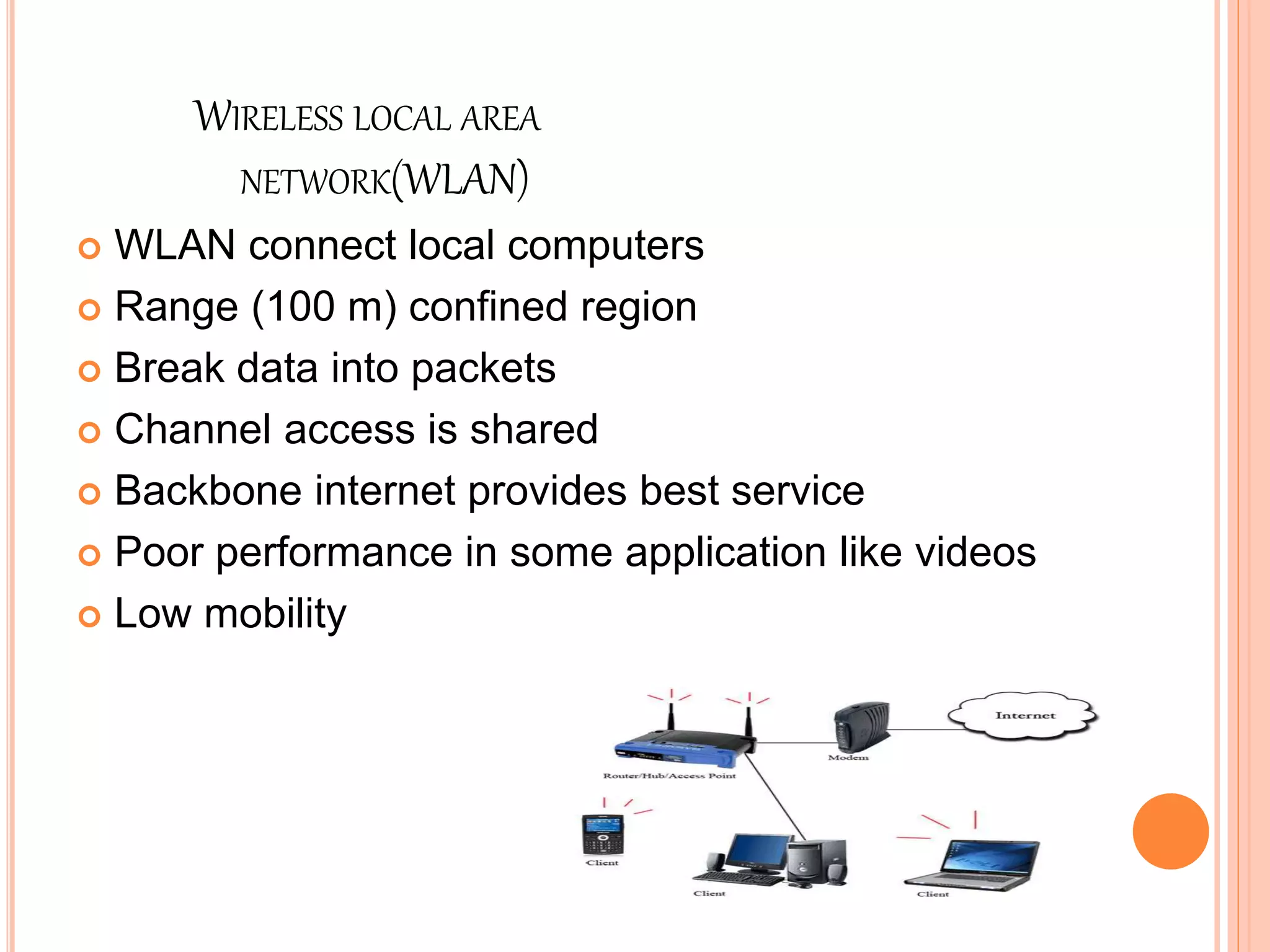 WIRELESS LOCAL AREA
NETWORK(WLAN)
 WLAN connect local computers
 Range (100 m) confined region
 Break data into packets
 Channel access is shared
 Backbone internet provides best service
 Poor performance in some application like videos
 Low mobility
 