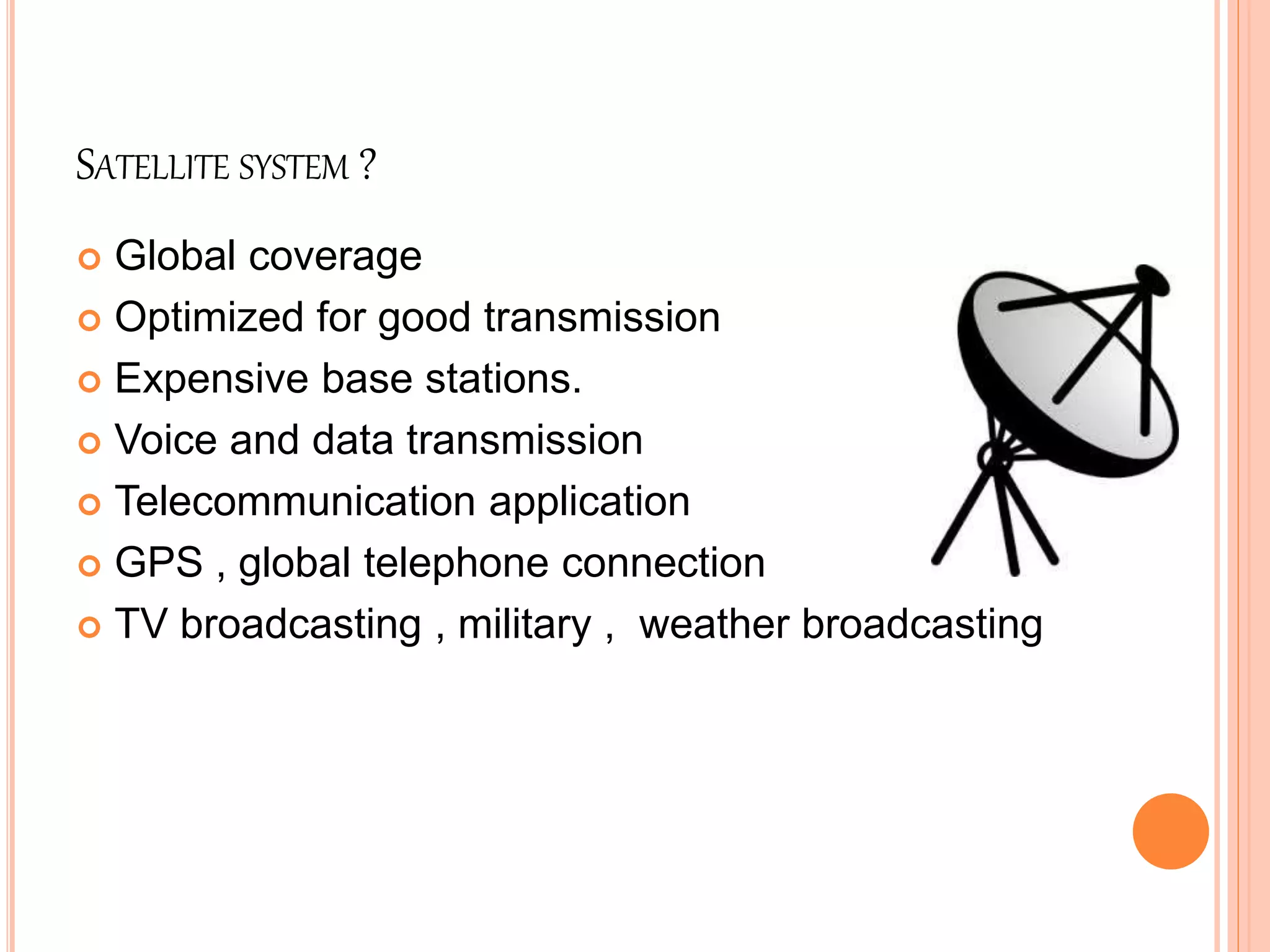 SATELLITE SYSTEM ?
 Global coverage
 Optimized for good transmission
 Expensive base stations.
 Voice and data transmission
 Telecommunication application
 GPS , global telephone connection
 TV broadcasting , military , weather broadcasting
 
