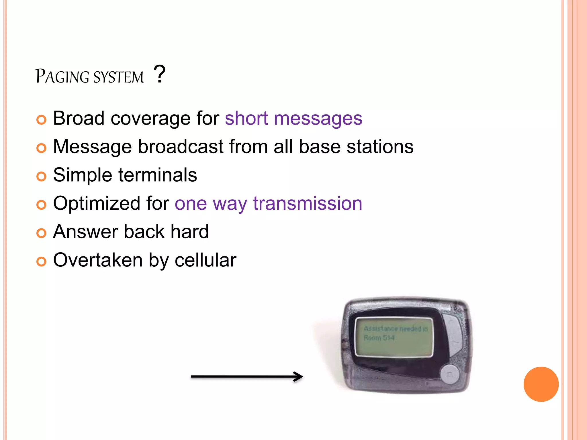 PAGING SYSTEM ?
 Broad coverage for short messages
 Message broadcast from all base stations
 Simple terminals
 Optimized for one way transmission
 Answer back hard
 Overtaken by cellular
Pager system
 