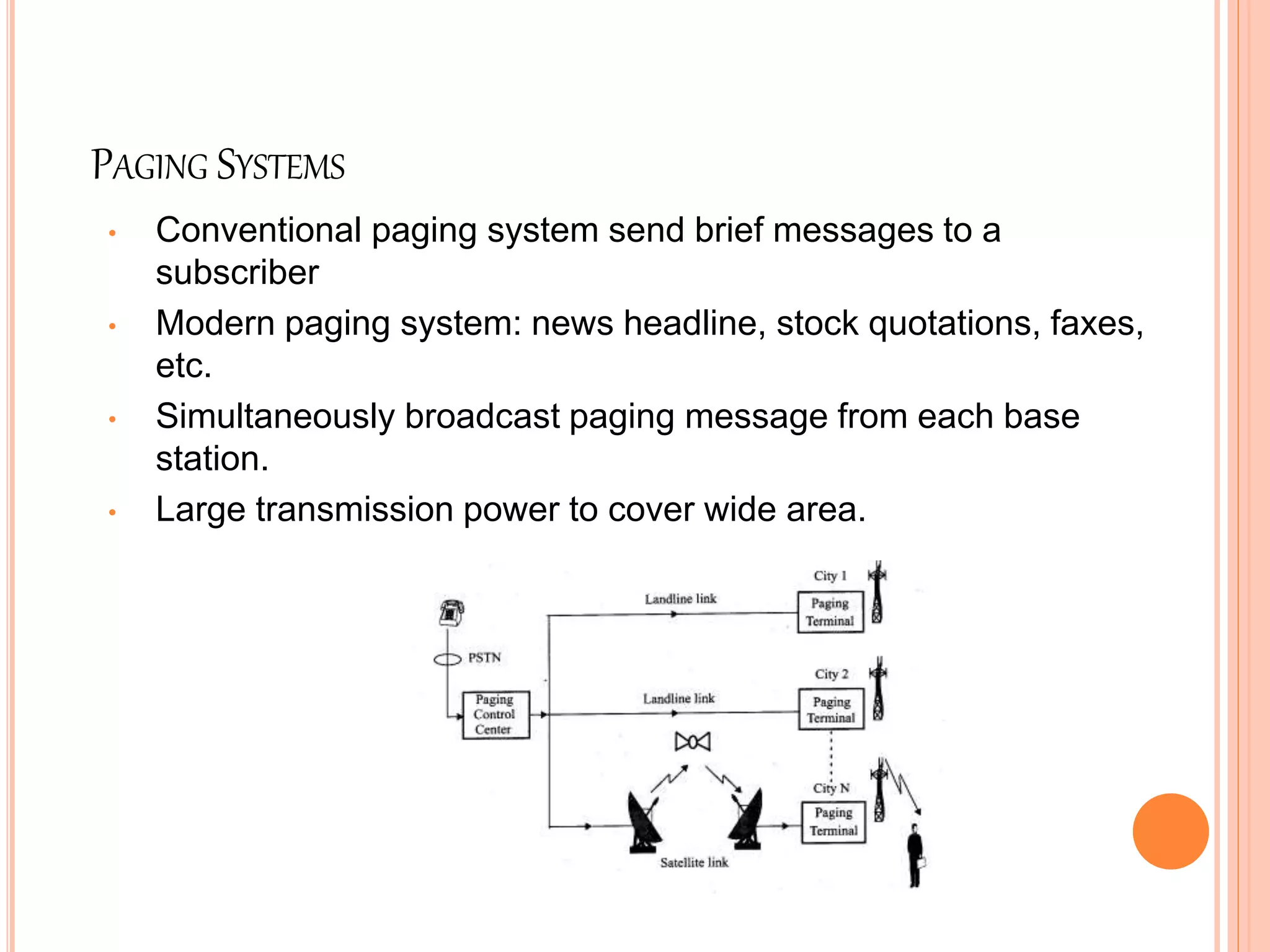 PAGING SYSTEMS
• Conventional paging system send brief messages to a
subscriber
• Modern paging system: news headline, stock quotations, faxes,
etc.
• Simultaneously broadcast paging message from each base
station.
• Large transmission power to cover wide area.
 