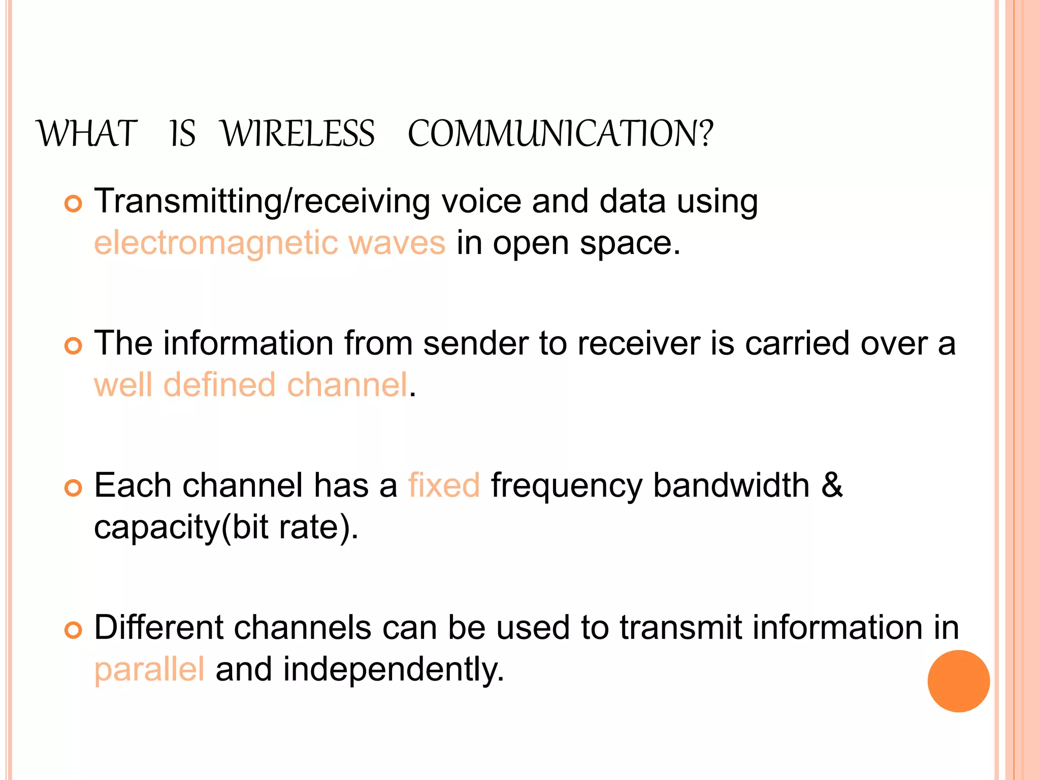 WHAT IS WIRELESS COMMUNICATION?
 Transmitting/receiving voice and data using
electromagnetic waves in open space.
 The information from sender to receiver is carried over a
well defined channel.
 Each channel has a fixed frequency bandwidth &
capacity(bit rate).
 Different channels can be used to transmit information in
parallel and independently.
 