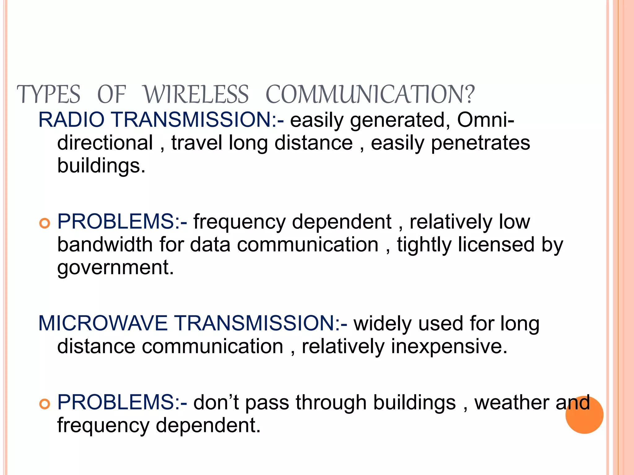 TYPES OF WIRELESS COMMUNICATION?
RADIO TRANSMISSION:- easily generated, Omni-
directional , travel long distance , easily penetrates
buildings.
 PROBLEMS:- frequency dependent , relatively low
bandwidth for data communication , tightly licensed by
government.
MICROWAVE TRANSMISSION:- widely used for long
distance communication , relatively inexpensive.
 PROBLEMS:- don’t pass through buildings , weather and
frequency dependent.
 
