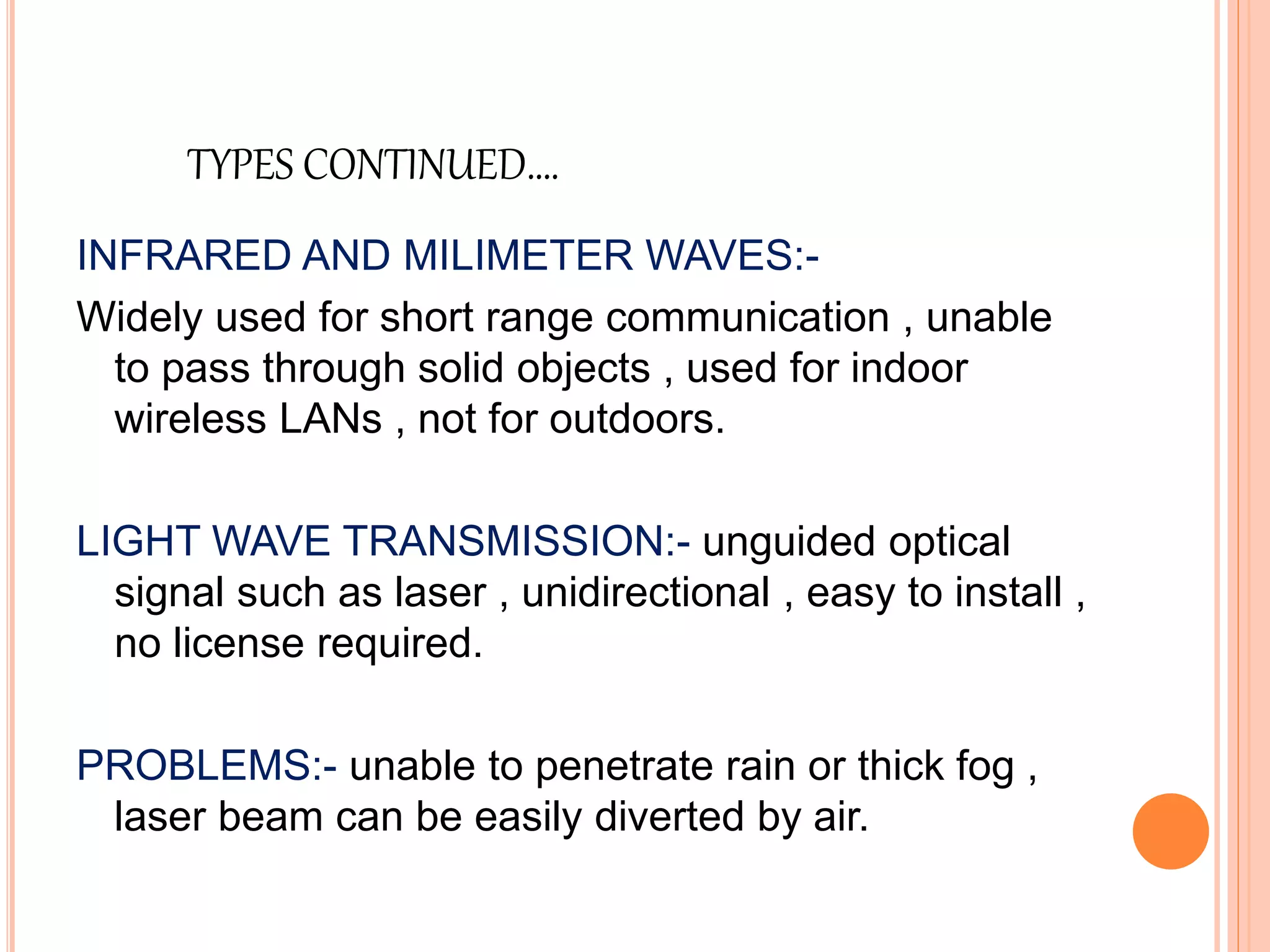 TYPES CONTINUED….
INFRARED AND MILIMETER WAVES:-
Widely used for short range communication , unable
to pass through solid objects , used for indoor
wireless LANs , not for outdoors.
LIGHT WAVE TRANSMISSION:- unguided optical
signal such as laser , unidirectional , easy to install ,
no license required.
PROBLEMS:- unable to penetrate rain or thick fog ,
laser beam can be easily diverted by air.
 