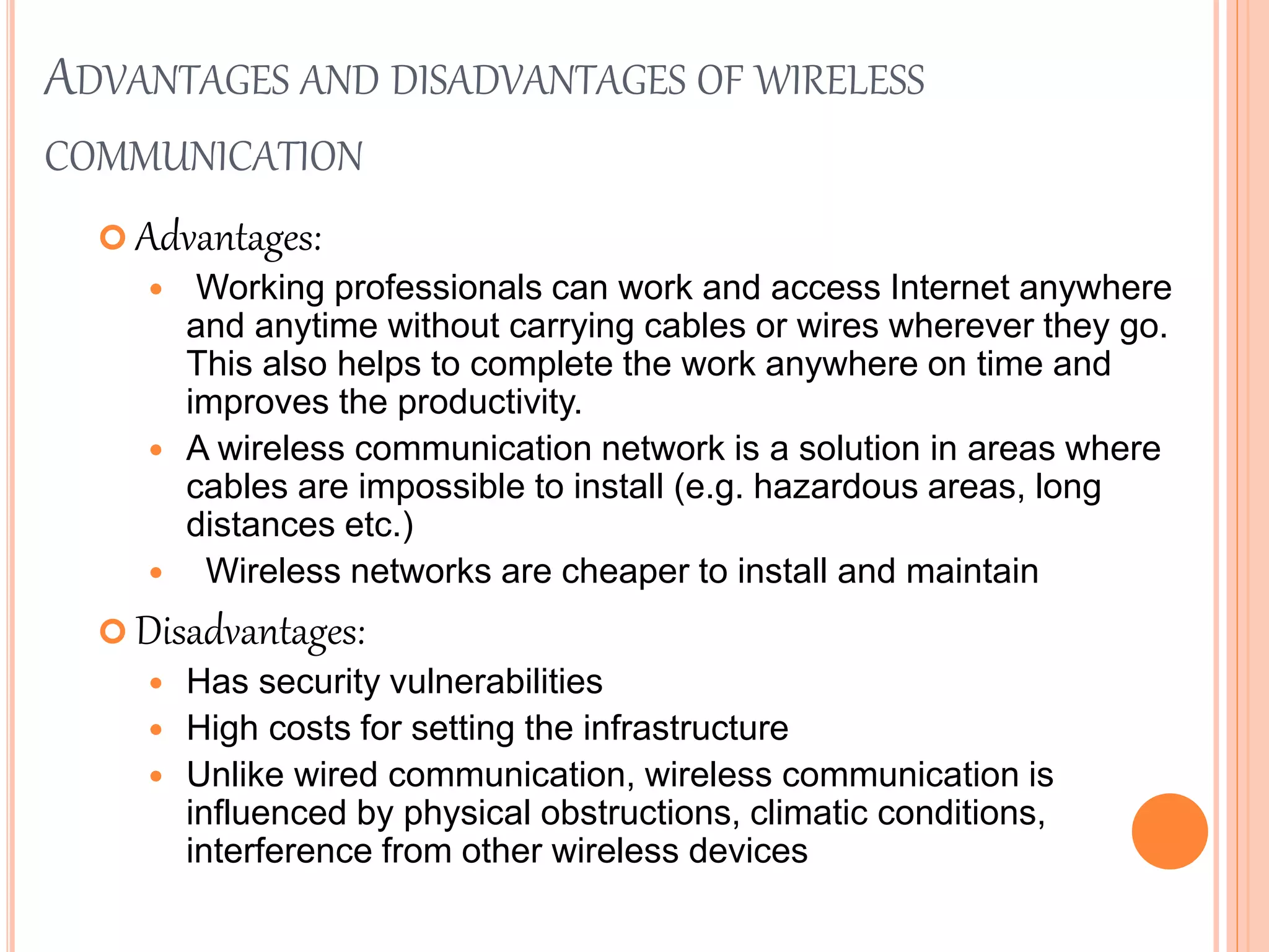 ADVANTAGES AND DISADVANTAGES OF WIRELESS
COMMUNICATION
 Advantages:
 Working professionals can work and access Internet anywhere
and anytime without carrying cables or wires wherever they go.
This also helps to complete the work anywhere on time and
improves the productivity.
 A wireless communication network is a solution in areas where
cables are impossible to install (e.g. hazardous areas, long
distances etc.)
 Wireless networks are cheaper to install and maintain
 Disadvantages:
 Has security vulnerabilities
 High costs for setting the infrastructure
 Unlike wired communication, wireless communication is
influenced by physical obstructions, climatic conditions,
interference from other wireless devices
 