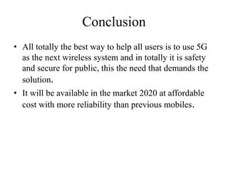 Conclusion
• All totally the best way to help all users is to use 5G
as the next wireless system and in totally it is safety
and secure for public, this the need that demands the
solution.
• It will be available in the market 2020 at affordable
cost with more reliability than previous mobiles.
 