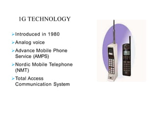1G TECHNOLOGY
Introduced in 1980
Analog voice
Advance Mobile Phone
Service (AMPS)
Nordic Mobile Telephone
(NMT)
Total Access
Communication System
 